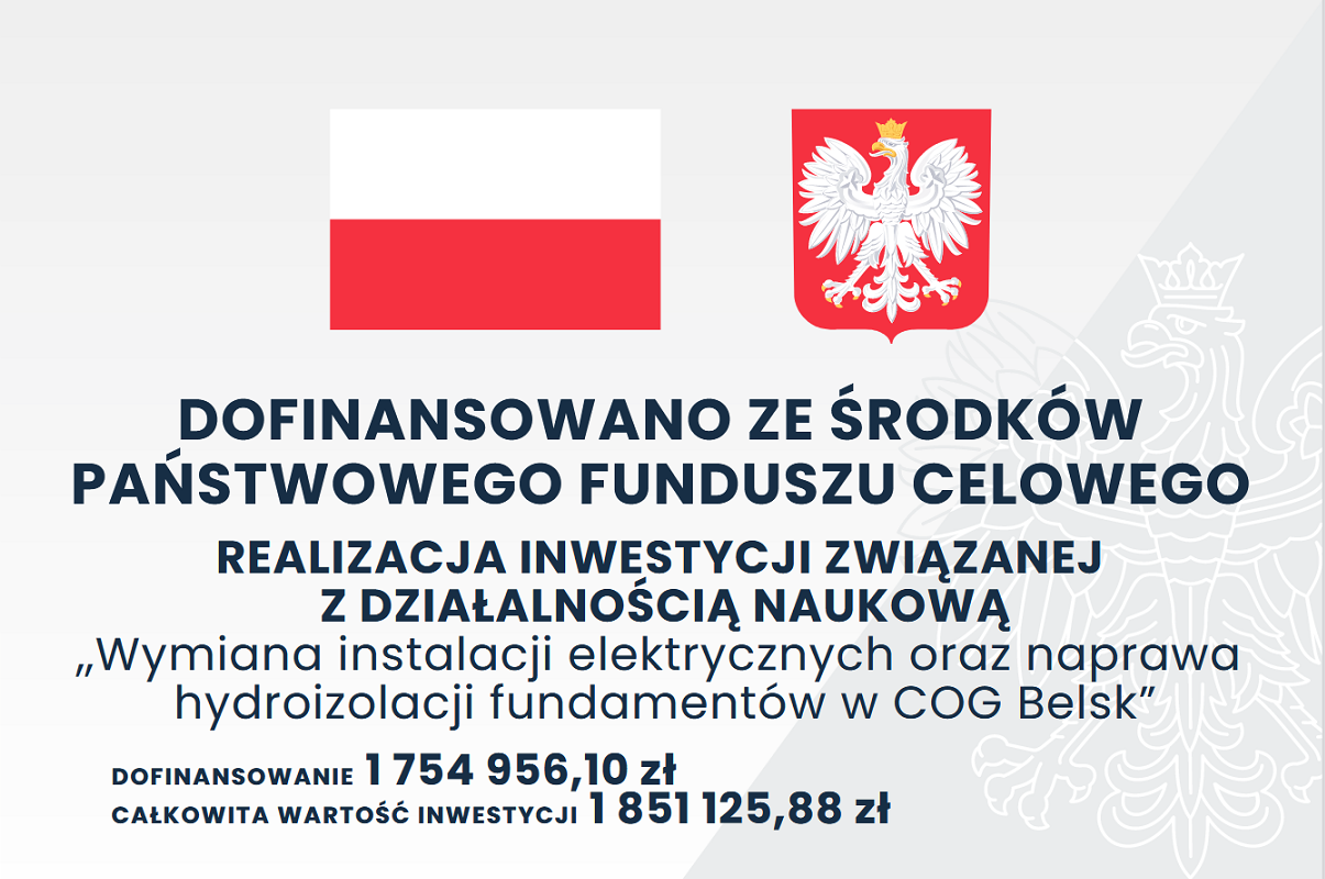DOFINANSOWANO ZE ŚRODKÓW PAŃSTWOWEGO FUNDUSZU CELOWEGO
REALIZACJA INWESTYCJI ZWIĄZANEJ Z DZIAŁALNOŚCIĄ NAUKOWĄ
„Wymiana instalacji elektrycznych oraz naprawa hydroizolacji fundamentów w COG Belsk”
DOFINANSOWANIE: 1 754 956,10 zł
CAŁKOWITA WARTOŚĆ INWESTYCJI: 1 851 125,88 zł Obraz zawiera flagę Polski oraz herb Polski.