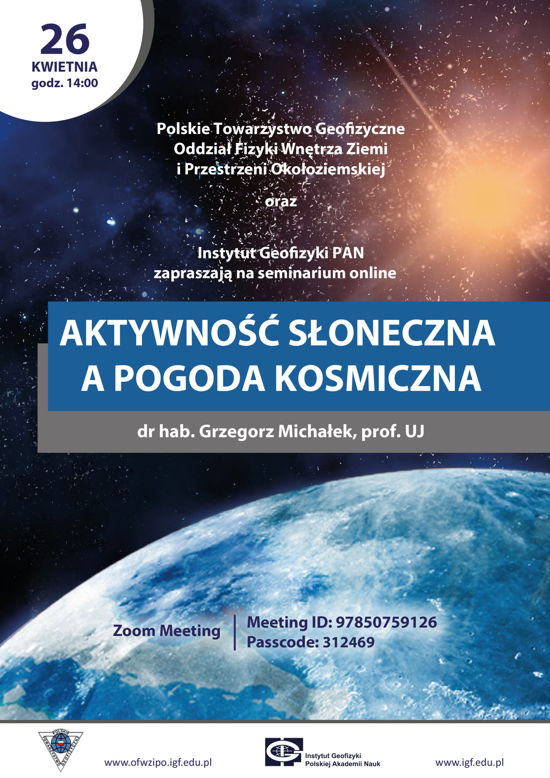 plakat - Kwiecień 2022 Polskie towarzystwo Geofizyczne Oddział Fizyki Wnętrza Ziemi i Przestrzeni Okołoziemskiej oraz Instytut Geofizyki PAN zapraszają na seminarium online pod tytułem Aktywność słoneczna a pogoda kosmiczna doktor habilitowany Grzegorz Michałek, Professor UJ Zoom Meeting Meeting Id: 97850759126 Passcode 312469