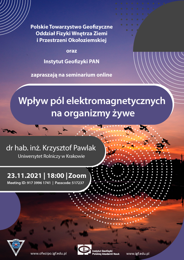 Plakat Listopad 2021 (on-line, Zoom) Poslkie Towarzystwo Geofizyczne Oddział Fizyki Wnętrza Ziemi i przestrzeni okołoziemskiej oraz instytut geofizyki PAN zapraszają na seminarium online Wpływ pól elektromagnetycznych na organizmy żywe doktor habilitowany inżynier Krzysztof Pawlak Uniwersytet Rolniczy w krakowie 23.11.2021 18: zoom Meeting Id 91739961741 Passcode 517237