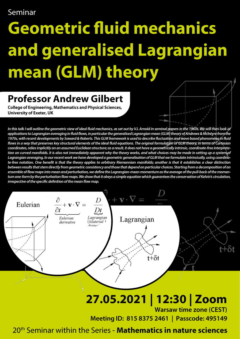 Maj 2021 (on-line, Zoom) Geometric fluid mechanics and generalised Lagrangian mean (GLM) theory Professor Andrew Gilbert collage of engineering Mathematics and physical sciences university of exeter 27.05.2021 12:30 czasu Polskiego zoom Meeting id 81583752461 passcode 495149