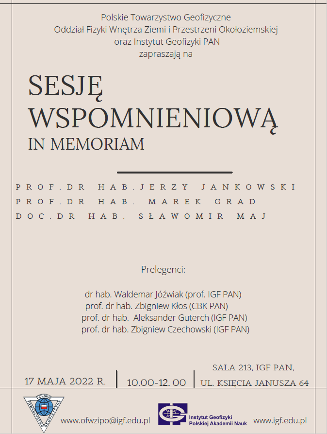 plakat Maj 2022 Polskie towarzystwo Geofizyczne Oddział fizyki wnętrza ziemi i przestrzeni okołoziemskiejvoraz instytut Geofizyki PAN zapraszają na Sesję wspomnieniową in memoriam Professor doktor habilitowany Jerzy Jankowski profesor doktor habilitowany Marek Grad docent doktor habilitowany Sławomir Maj Prelegenci: doktor habilitowany Waldemar Jóźwiak(profesor IGF PAN, profesor doktor habilitowany Zbigniew Kłos (CBK PAN) professor doktor habilitowany Aleksander Guterch (IGF PAN) professor doktor habilitowany Zbigniew Czechowski (IGF PAN) Sala 213 IGF PAN 17 maja 2022 roku godzina 10-12 ulica Księcia Janusza 64