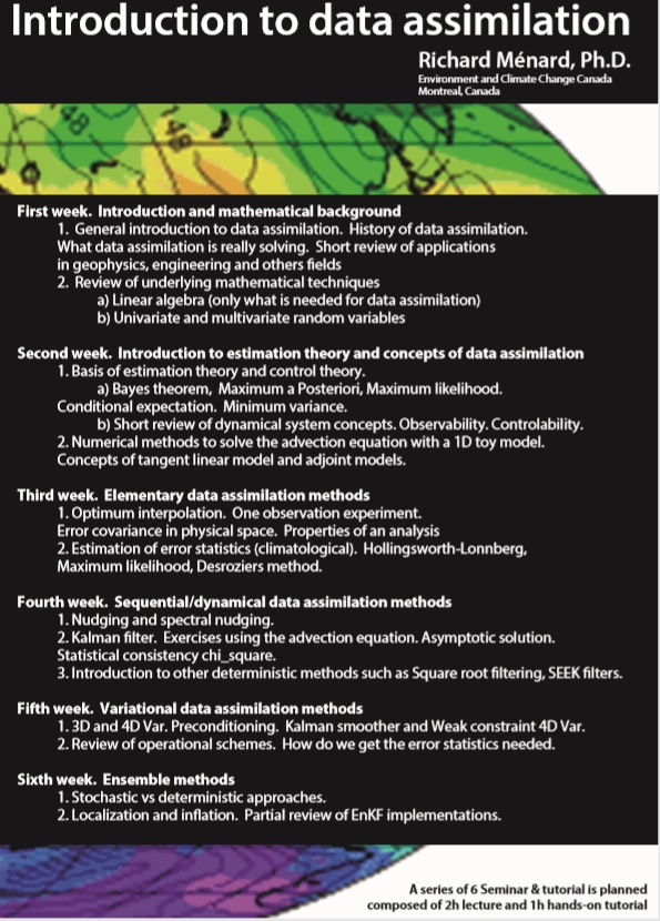 poster - Introduction to data assimilation
Richard Ménard, Ph.D.
Environment and Climate Change Canada
Montreal, Canada
First week. Introduction and mathematical background

    General introduction to data assimilation. History of data assimilation.
    What data assimilation is really solving. Short review of applications in geophysics, engineering, and other fields.
    Review of underlying mathematical techniques:
    a) Linear algebra (only what is needed for data assimilation).
    b) Univariate and multivariate random variables.

Second week. Introduction to estimation theory and concepts of data assimilation

    Basis of estimation theory and control theory:
    a) Bayes theorem, Maximum a Posteriori, Maximum likelihood. Conditional expectation. Minimum variance.
    b) Short review of dynamical system concepts: Observability, Controllability.
    Numerical methods to solve the advection equation with a 1D toy model. Concepts of tangent linear model and adjoint models.

Third week. Elementary data assimilation methods

    Optimum interpolation. One observation experiment. Error covariance in physical space. Properties of an analysis.
    Estimation of error statistics (climatological): Hollingsworth-Lönnberg, Maximum likelihood, Desroziers method.

Fourth week. Sequential/dynamical data assimilation methods

    Nudging and spectral nudging.
    Kalman filter. Exercises using the advection equation. Asymptotic solution. Statistical consistency (chi-square).
    Introduction to other deterministic methods such as Square root filtering, SEEK filters.

Fifth week. Variational data assimilation methods

    3D and 4D Var. Preconditioning. Kalman smoother and Weak constraint 4D Var.
    Review of operational schemes. How do we get the error statistics needed?

Sixth week. Ensemble methods

    Stochastic vs deterministic approaches.
    Localization and inflation. Partial review of EnKF implementations.